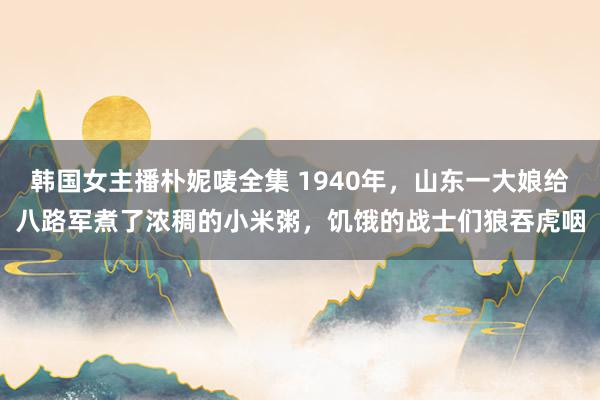 韩国女主播朴妮唛全集 1940年，山东一大娘给八路军煮了浓稠的小米粥，饥饿的战士们狼吞虎咽