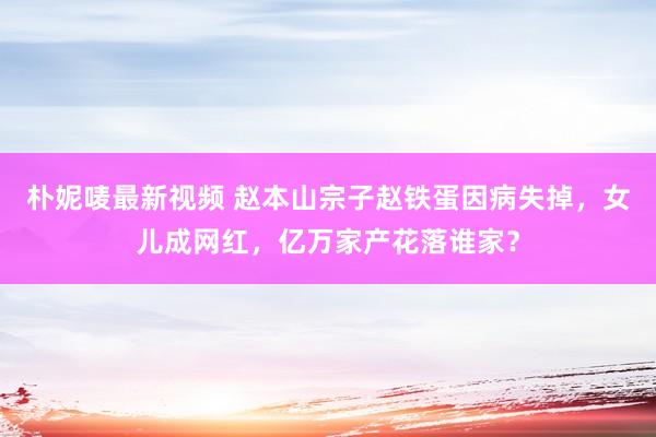 朴妮唛最新视频 赵本山宗子赵铁蛋因病失掉，女儿成网红，亿万家产花落谁家？