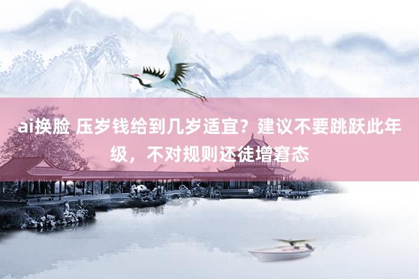 ai换脸 压岁钱给到几岁适宜？建议不要跳跃此年级，不对规则还徒增窘态