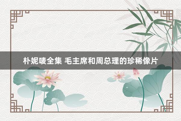 朴妮唛全集 毛主席和周总理的珍稀像片