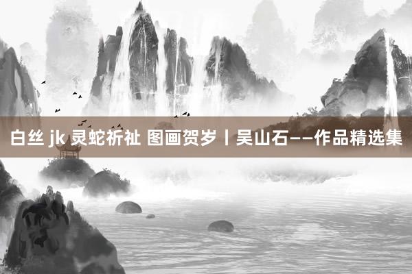 白丝 jk 灵蛇祈祉 图画贺岁丨吴山石——作品精选集