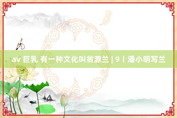 av 巨乳 有一种文化叫翁源兰 | 9丨潘小明写兰