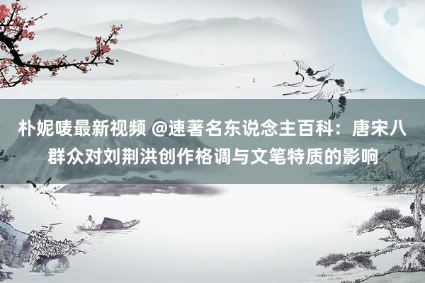 朴妮唛最新视频 @速著名东说念主百科：唐宋八群众对刘荆洪创作格调与文笔特质的影响