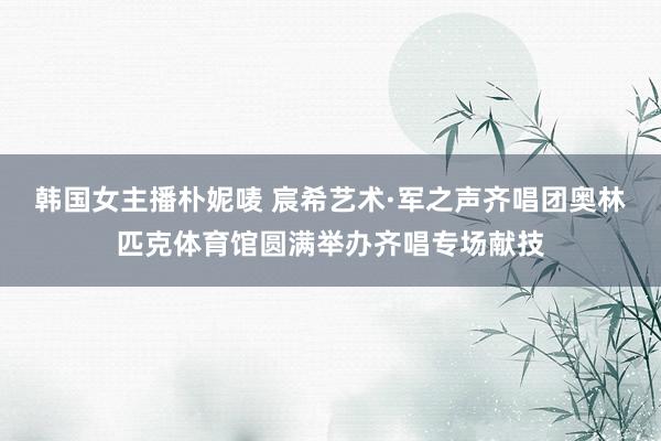 韩国女主播朴妮唛 宸希艺术·军之声齐唱团奥林匹克体育馆圆满举办齐唱专场献技