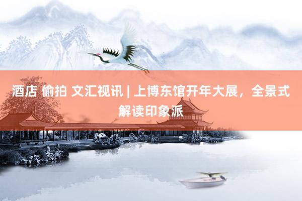 酒店 偷拍 文汇视讯 | 上博东馆开年大展，全景式解读印象派