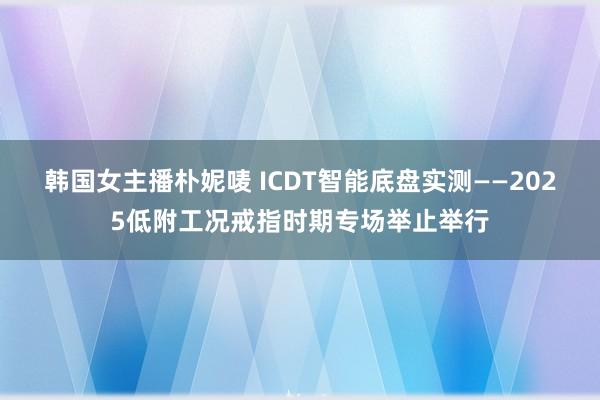 韩国女主播朴妮唛 ICDT智能底盘实测——2025低附工况戒指时期专场举止举行