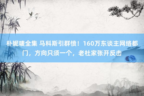 朴妮唛全集 马科斯引群愤！160万东谈主网络都门，方向只须一个，老杜家张开反击