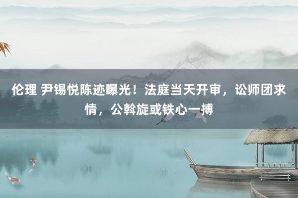 伦理 尹锡悦陈迹曝光！法庭当天开审，讼师团求情，公斡旋或铁心一搏