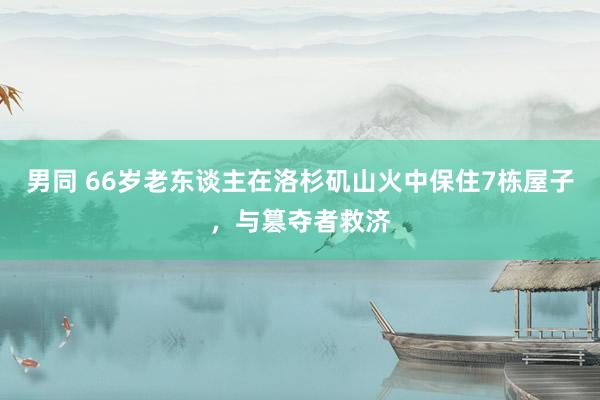 男同 66岁老东谈主在洛杉矶山火中保住7栋屋子，与篡夺者救济