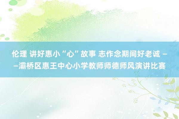 伦理 讲好惠小“心”故事 志作念期间好老诚 ——灞桥区惠王中心小学教师师德师风演讲比赛