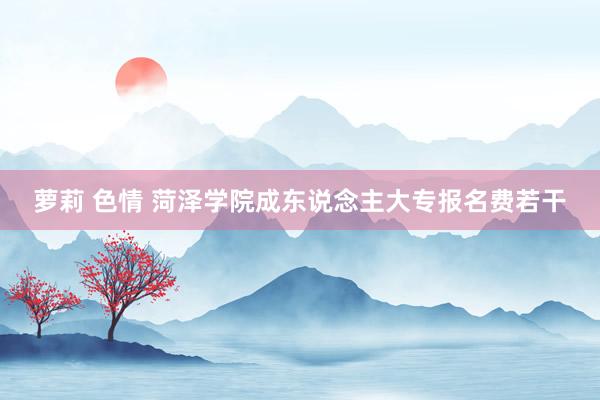 萝莉 色情 菏泽学院成东说念主大专报名费若干