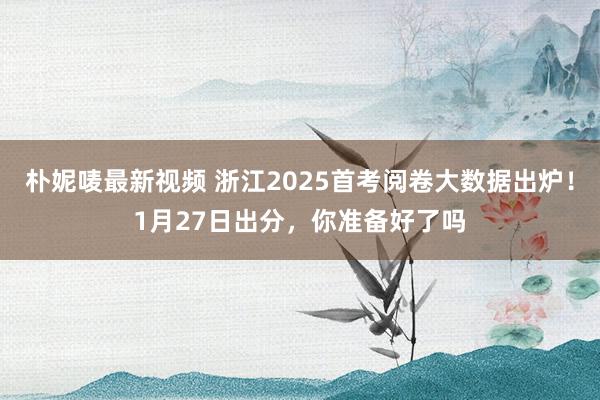 朴妮唛最新视频 浙江2025首考阅卷大数据出炉！1月27日出分，你准备好了吗