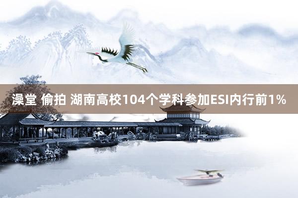 澡堂 偷拍 湖南高校104个学科参加ESI内行前1%