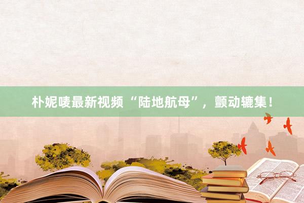 朴妮唛最新视频 “陆地航母”，颤动辘集！