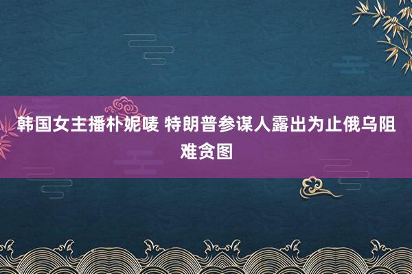 韩国女主播朴妮唛 特朗普参谋人露出为止俄乌阻难贪图