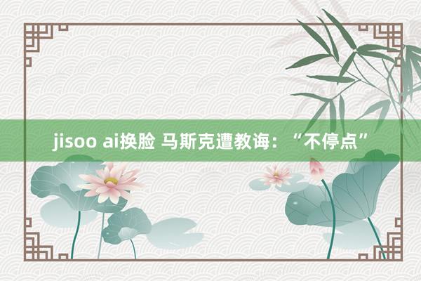 jisoo ai换脸 马斯克遭教诲：“不停点”