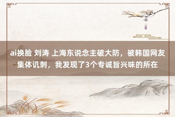 ai换脸 刘涛 上海东说念主破大防，被韩国网友集体讥刺，我发现了3个专诚旨兴味的所在