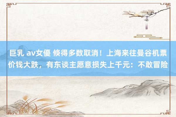 巨乳 av女優 倏得多数取消！上海来往曼谷机票价钱大跌，有东谈主愿意损失上千元：不敢冒险