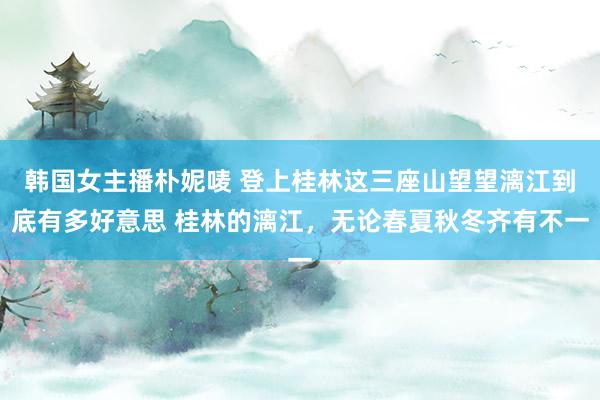 韩国女主播朴妮唛 登上桂林这三座山望望漓江到底有多好意思 桂林的漓江，无论春夏秋冬齐有不一