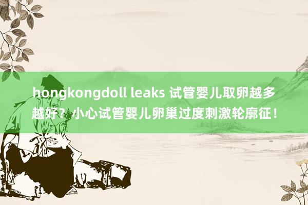 hongkongdoll leaks 试管婴儿取卵越多越好？小心试管婴儿卵巢过度刺激轮廓征！