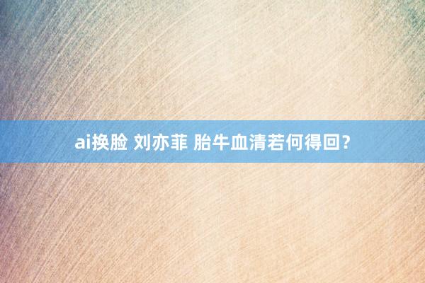 ai换脸 刘亦菲 胎牛血清若何得回？