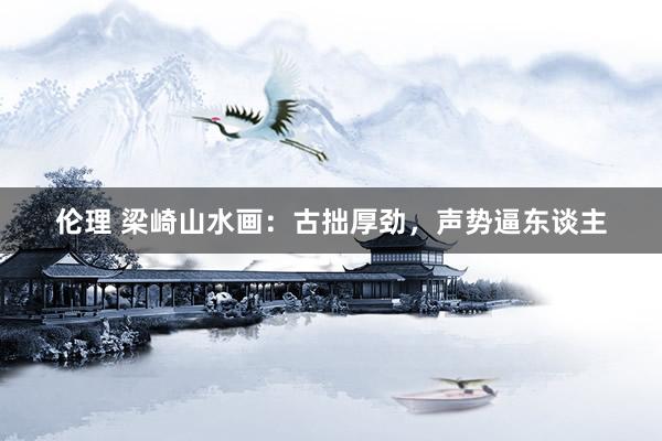 伦理 梁崎山水画：古拙厚劲，声势逼东谈主