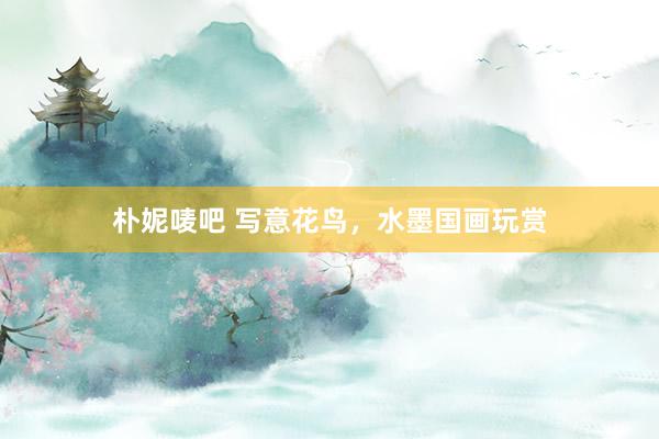 朴妮唛吧 写意花鸟，水墨国画玩赏