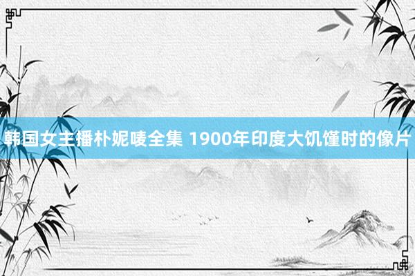 韩国女主播朴妮唛全集 1900年印度大饥馑时的像片