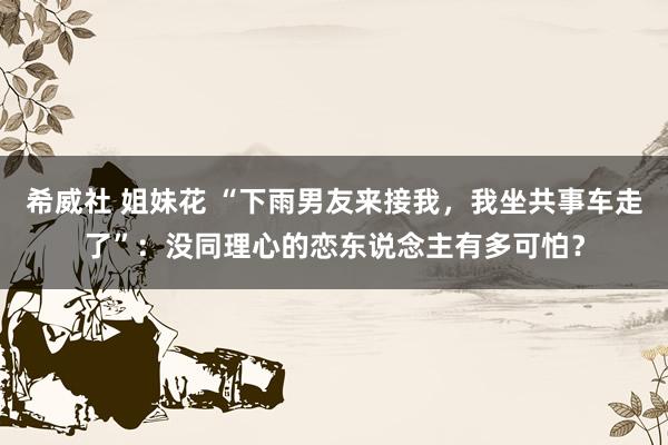 希威社 姐妹花 “下雨男友来接我，我坐共事车走了”：没同理心的恋东说念主有多可怕？