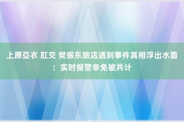 上原亞衣 肛交 樊振东旅店遇到事件真相浮出水面：实时报警幸免被共计