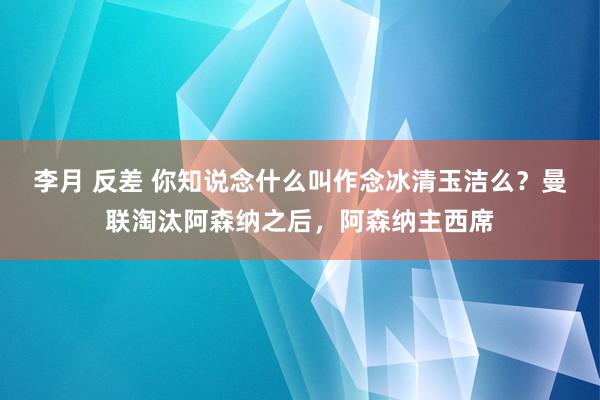 李月 反差 你知说念什么叫作念冰清玉洁么？曼联淘汰阿森纳之后，阿森纳主西席