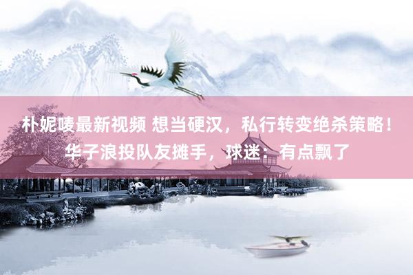 朴妮唛最新视频 想当硬汉，私行转变绝杀策略！华子浪投队友摊手，球迷：有点飘了