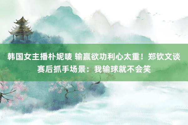 韩国女主播朴妮唛 输赢欲功利心太重！郑钦文谈赛后抓手场景：我输球就不会笑