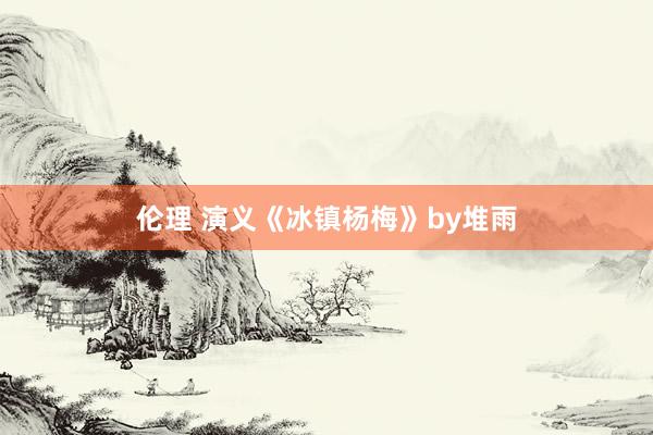 伦理 演义《冰镇杨梅》by堆雨