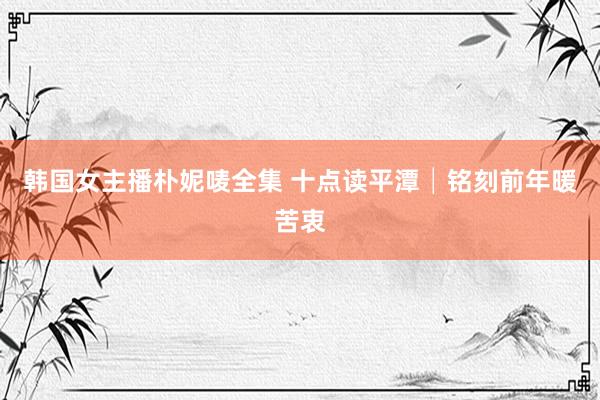韩国女主播朴妮唛全集 十点读平潭│铭刻前年暖苦衷