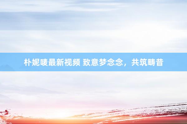 朴妮唛最新视频 致意梦念念，共筑畴昔