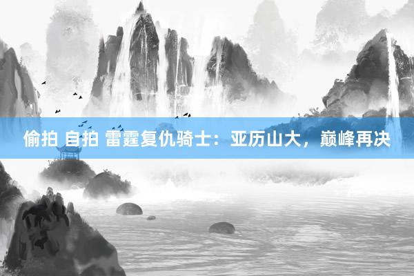 偷拍 自拍 雷霆复仇骑士：亚历山大，巅峰再决