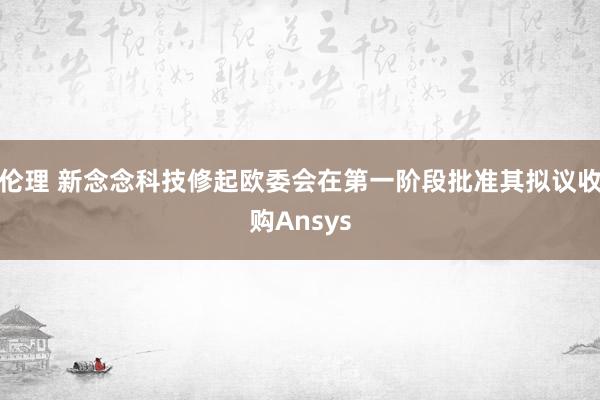 伦理 新念念科技修起欧委会在第一阶段批准其拟议收购Ansys