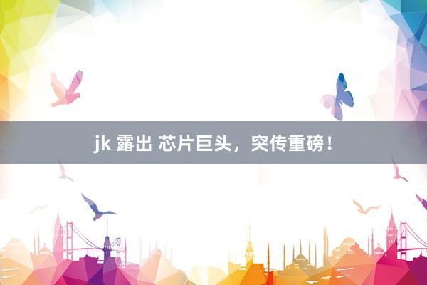 jk 露出 芯片巨头，突传重磅！