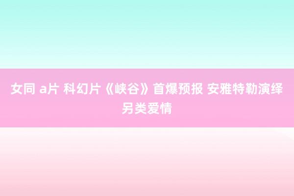 女同 a片 科幻片《峡谷》首爆预报 安雅特勒演绎另类爱情