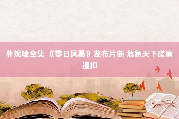 朴妮唛全集 《零日风暴》发布片断 危急天下磋磨遏抑