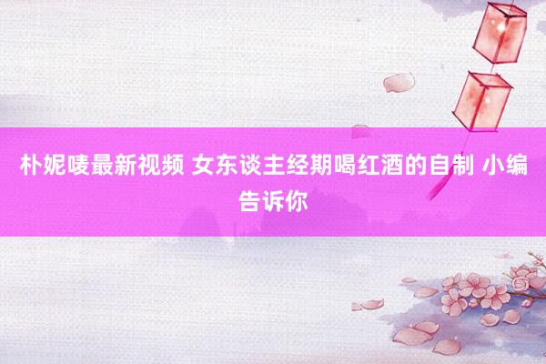 朴妮唛最新视频 女东谈主经期喝红酒的自制 小编告诉你