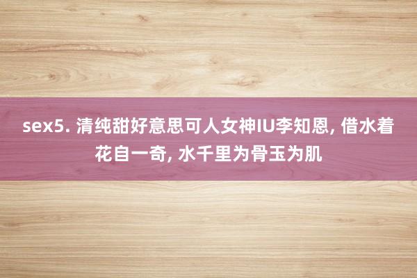 sex5. 清纯甜好意思可人女神IU李知恩， 借水着花自一奇， 水千里为骨玉为肌