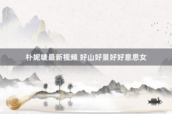 朴妮唛最新视频 好山好景好好意思女