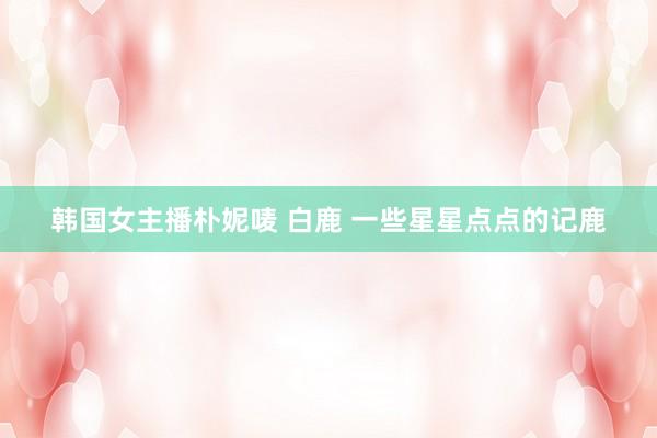 韩国女主播朴妮唛 白鹿 一些星星点点的记鹿