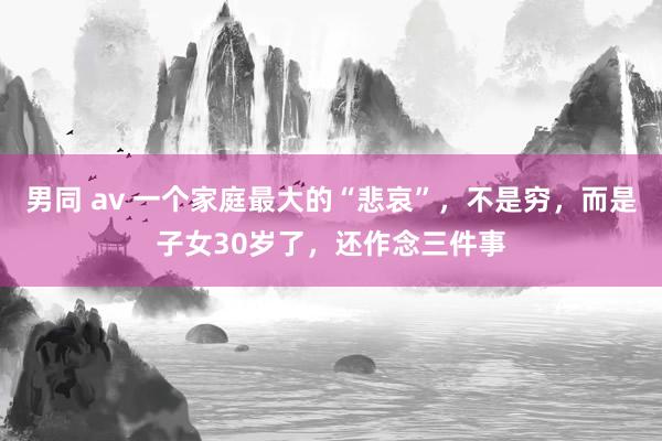 男同 av 一个家庭最大的“悲哀”，不是穷，而是子女30岁了，还作念三件事