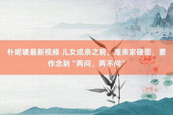 朴妮唛最新视频 儿女成亲之前，准亲家碰面，要作念到“两问、两不问”