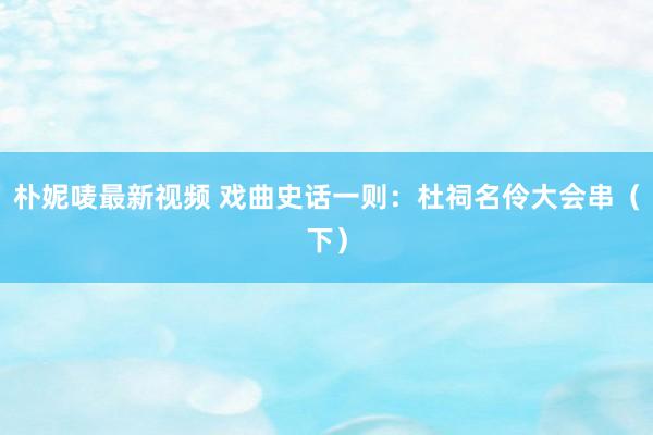 朴妮唛最新视频 戏曲史话一则：杜祠名伶大会串（下）