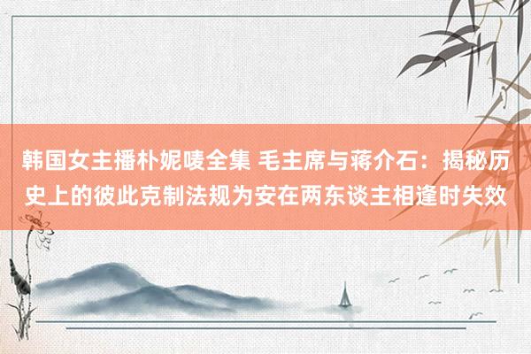 韩国女主播朴妮唛全集 毛主席与蒋介石：揭秘历史上的彼此克制法规为安在两东谈主相逢时失效