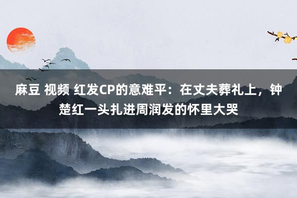 麻豆 视频 红发CP的意难平：在丈夫葬礼上，钟楚红一头扎进周润发的怀里大哭